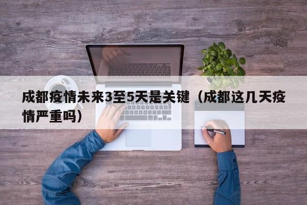成都疫情未来3至5天是关键（成都这几天疫情严重吗）