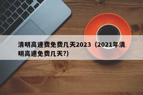 清明高速费免费几天2023（2021年清明高速免费几天?）