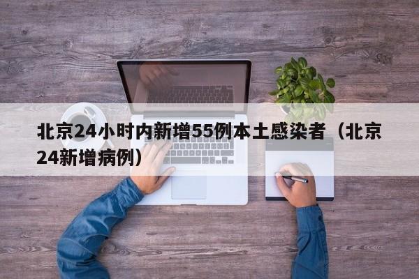 北京24小时内新增55例本土感染者（北京24新增病例）