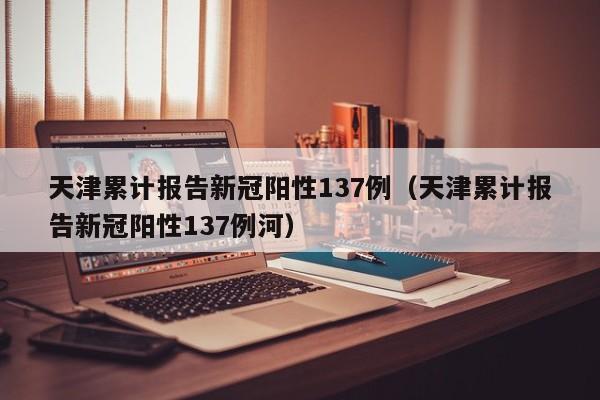 天津累计报告新冠阳性137例（天津累计报告新冠阳性137例河）