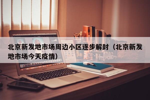 北京新发地市场周边小区逐步解封（北京新发地市场今天疫情）