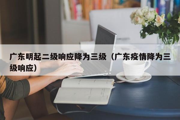 广东明起二级响应降为三级（广东疫情降为三级响应）