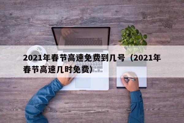 2021年春节高速免费到几号（2021年春节高速几时免费）