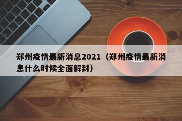 郑州疫情最新消息2021（郑州疫情最新消息什么时候全面解封）
