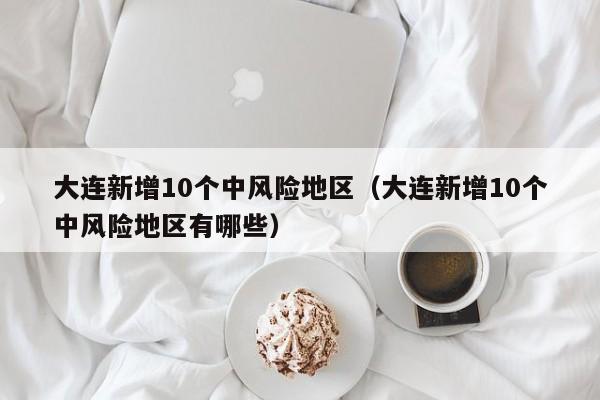 大连新增10个中风险地区（大连新增10个中风险地区有哪些）