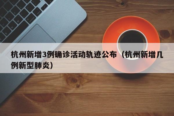 杭州新增3例确诊活动轨迹公布（杭州新增几例新型肺炎）