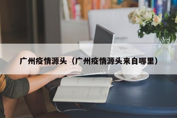 广州疫情源头（广州疫情源头来自哪里）