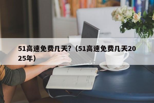 51高速免费几天?（51高速免费几天2025年）