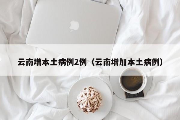 云南增本土病例2例（云南增加本土病例）