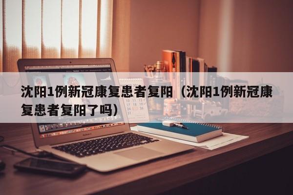 沈阳1例新冠康复患者复阳（沈阳1例新冠康复患者复阳了吗）